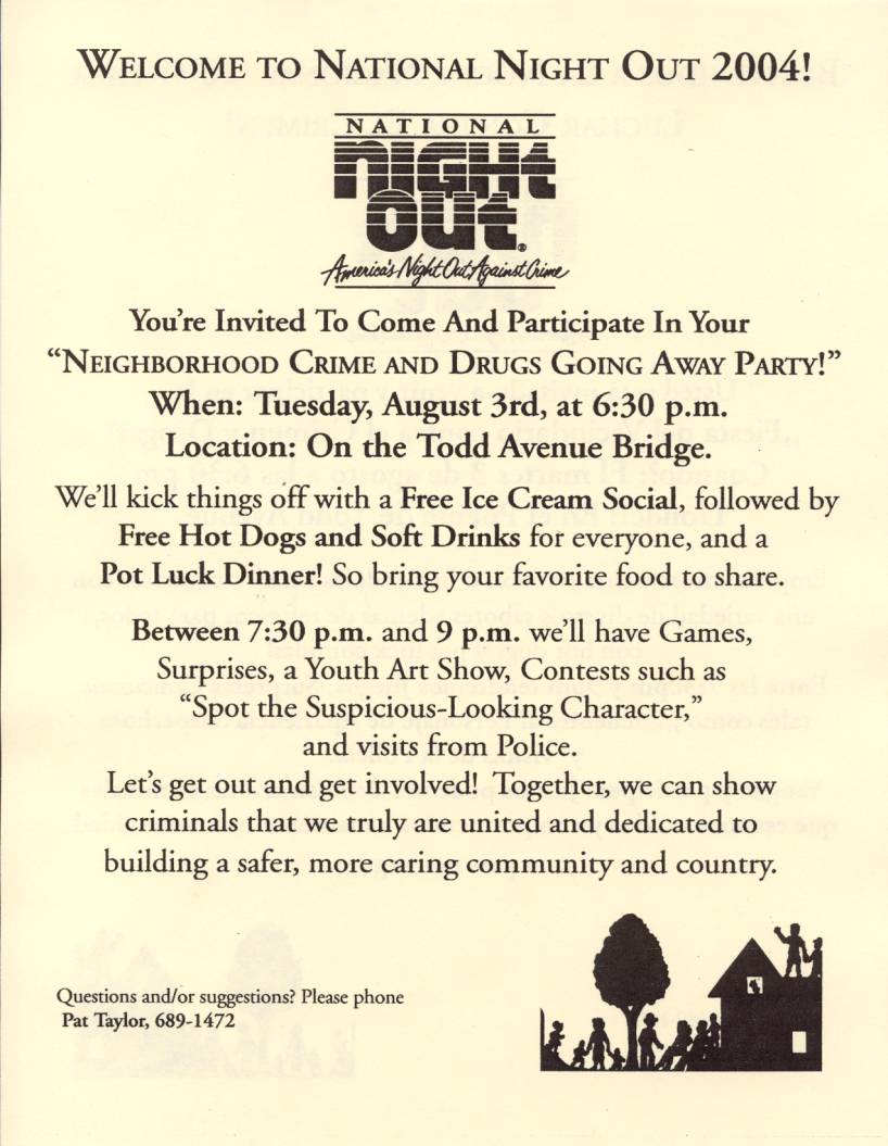 WELCOME TO NATIONAL NIGHT OUT 2004!

You're Invited To Come And Participate In Your
"NEIGHBORHOOD CRIME AND DRUGS GOING AWAY PAR1Y!"
When: Tuesday, August 3rd, at 6:30 p.m.
Location: On the Todd Avenue Bridge.

We'll kick things off with a Free Ice Cream Social, followed by
Free Hot Dogs and Soft Drinks for everyone, and a
Pot Luck Dinner! So bring your favorite food to share.

Between 7:30 p.m. and 9 p.m. we'll have Games,
Surprises, a Youth Art Show, Contests such as
"Spot the Suspicious-Looking Character,"
and visits from Police.
Let's get out and get involved! Together, we can show
criminals that we truly are united and dedicated to
building a safer, more caring community and country.

Questions and/ or suggestions? Please phone
Pat Taylor, 689-1472