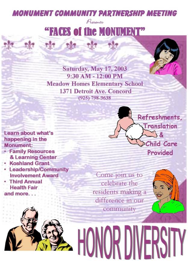 Monument Community Partnership Meeting
presents "Faces of the Monument"

Saturday, May 17, 2003
9:30 AM - 12:00 PM
Meadow Homes Elementary Scholl
1371 Detroit Ave. Concord
(925) 798-9638

Learn about what's happening in the Monument:
* Family Resources and Learing Center
* Koshland Grant
* Leadership/Community Invovement Award
* Third Annual Health Fair
and more...

Refreshments, Translation and Child Care Provided

Come join us to celebrate the residents making a difference in our community

HONOR DIVERSITY
