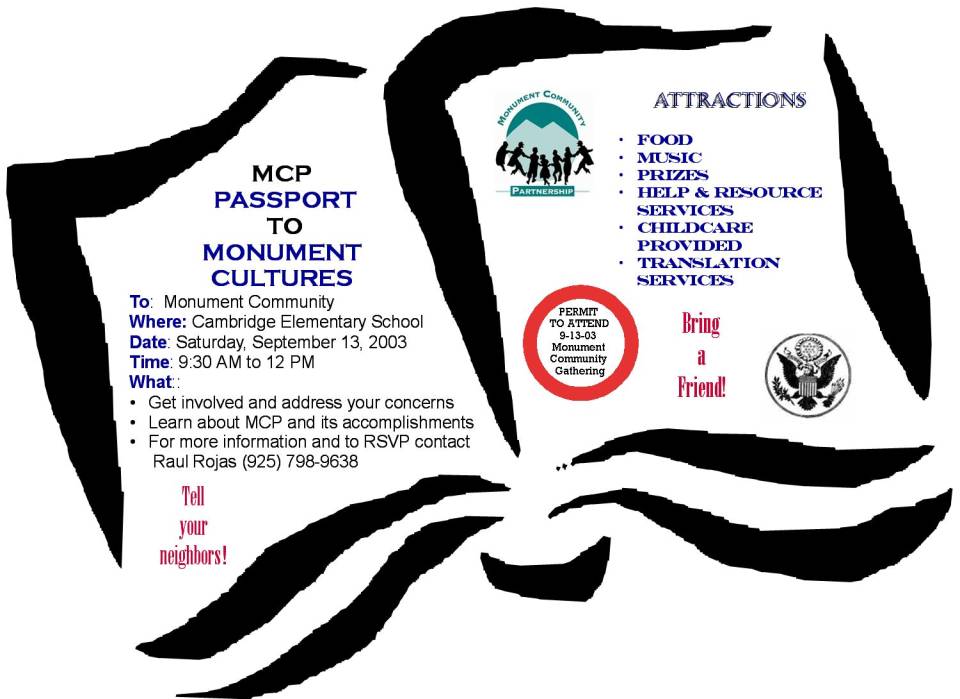 Monument Community Partnership
Passport to Monument Cultures
To: Monument Community
Where: Cambridge Elementary School
Date: Saturday, September 13, 2003
Time: 9:30 AM tp 12 PM
What:
* Get involved and address your concerns
* Learn about MCP and its accomplishments
* For more information and to RSVP contact
   Raul Rojas (925) 798-9638

Attractions
* Food
* Music
* Prizes
* Help and Resource Serivices
* Childcare Provided
* Translation Services

Tell your neighbors!
Bring a friend!