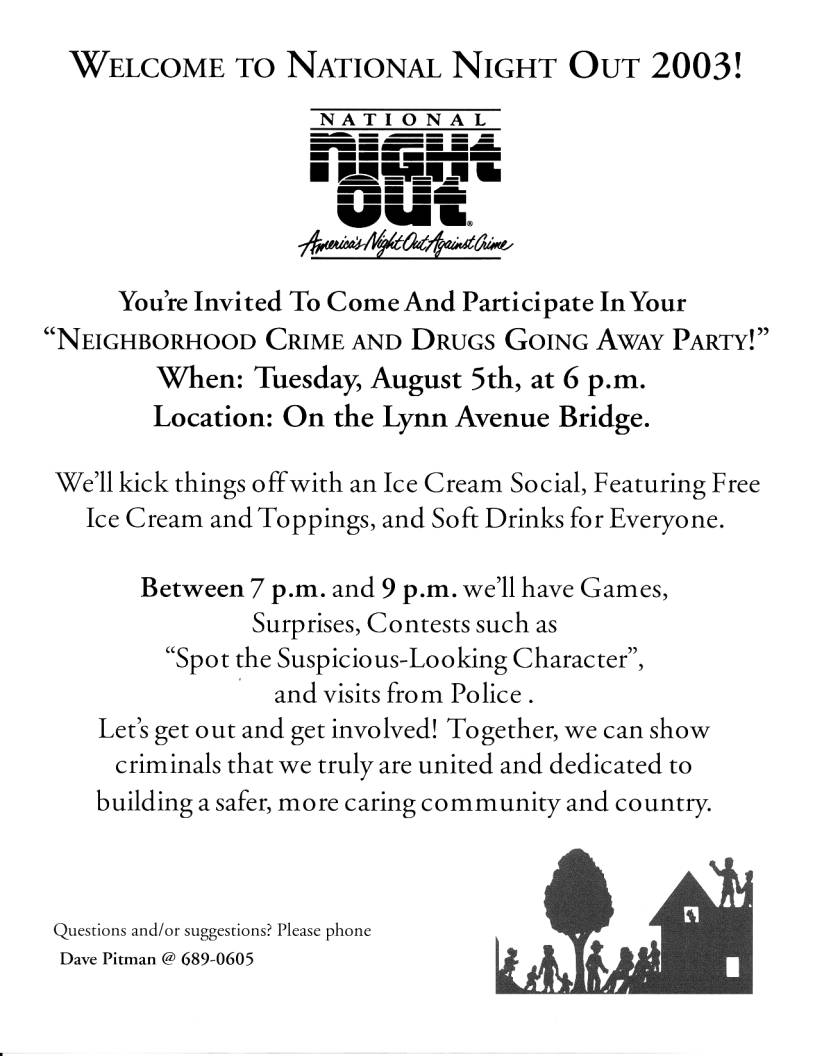 WELCOME TO NATIONAL NIGHT OUT 2003!

You're Invited To Come And Participate In Your
NEIGHBORHOOD CRIME AND DRUGS GOING AWAY PARTY!
When: Tuesday, August 5th, at 6 p.m.
Location: On the Lynn Avenue Bridge.

We'll kick things offwith an Ice Cream Social, Featuring Free
Ice Cream and Toppings, and Soft Drinks for Everyone.

Between 7 p.m. and 9 p.m. we'll have Games,
Surprises, Contests such as
Spot the Suspicious-Looking Character,
and visits from Police.
Let's get out and get involved! Together, we can show
criminals that we truly are united and dedicated to
building a safer, more caring community and country.

Questions and/or suggestions? Please phone
Dave Pitman @ 689-0605